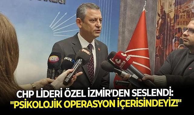 CHP Lideri Özel İzmir’den seslendi: “Psikolojik bir operasyon içerisindeyiz&quot;